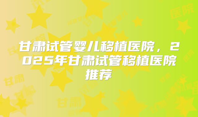 甘肃试管婴儿移植医院，2025年甘肃试管移植医院推荐