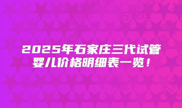 2025年石家庄三代试管婴儿价格明细表一览!