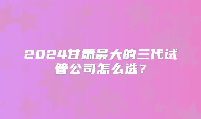 2024甘肃最大的三代试管公司怎么选？
