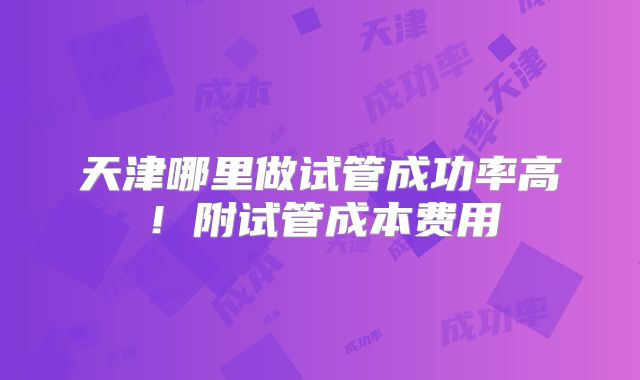 天津哪里做试管成功率高！附试管成本费用