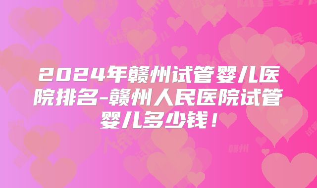 2024年赣州试管婴儿医院排名-赣州人民医院试管婴儿多少钱!