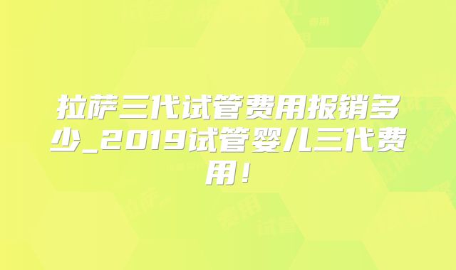 拉萨三代试管费用报销多少_2019试管婴儿三代费用!