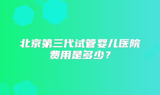 北京第三代试管婴儿医院费用是多少？
