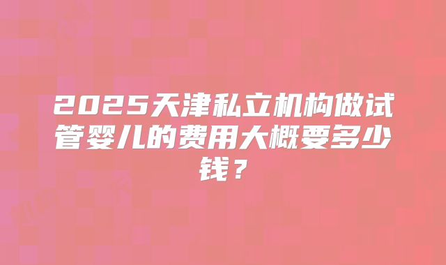 2025天津私立机构做试管婴儿的费用大概要多少钱?