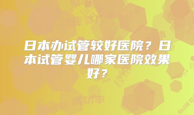 日本办试管较好医院？日本试管婴儿哪家医院效果好？