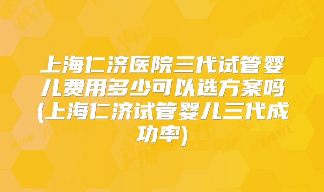 上海仁济医院三代试管婴儿费用多少可以选方案吗(上海仁济试管婴儿三代成功率)