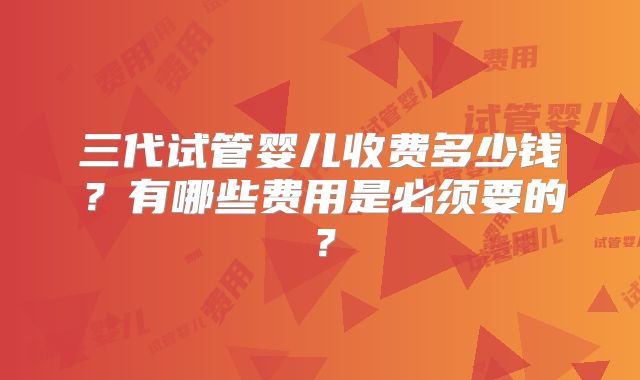 三代试管婴儿收费多少钱？有哪些费用是必须要的？