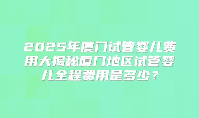 2025年厦门试管婴儿费用大揭秘厦门地区试管婴儿全程费用是多少?