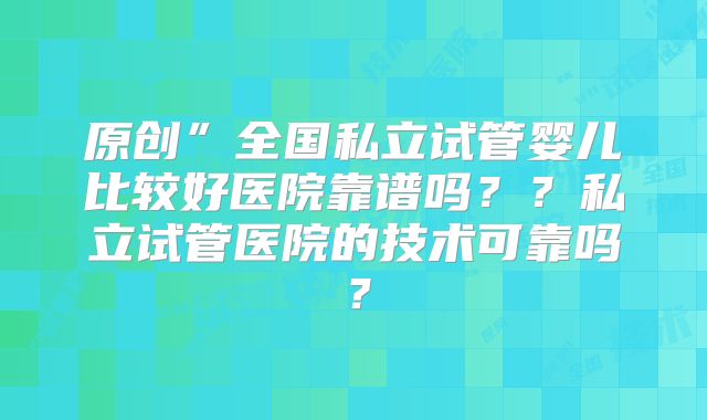 原创”全国私立试管婴儿比较好医院靠谱吗？？私立试管医院的技术可靠吗？