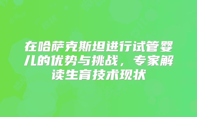 在哈萨克斯坦进行试管婴儿的优势与挑战，专家解读生育技术现状