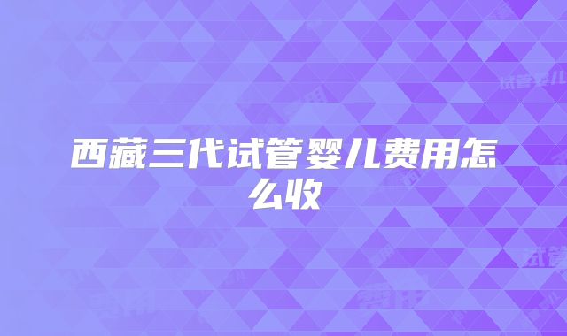西藏三代试管婴儿费用怎么收