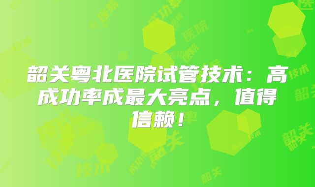 韶关粤北医院试管技术：高成功率成最大亮点，值得信赖！