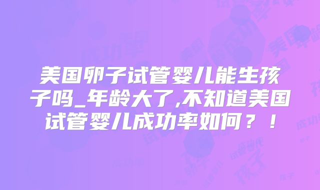 美国卵子试管婴儿能生孩子吗_年龄大了,不知道美国试管婴儿成功率如何？！
