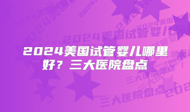 2024美国试管婴儿哪里好？三大医院盘点