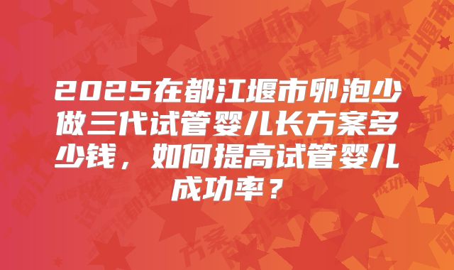 2025在都江堰市卵泡少做三代试管婴儿长方案多少钱,如何提高试管婴儿成功率?