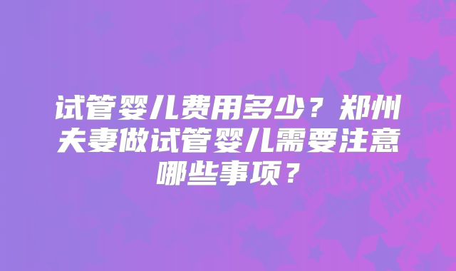 试管婴儿费用多少？郑州夫妻做试管婴儿需要注意哪些事项？