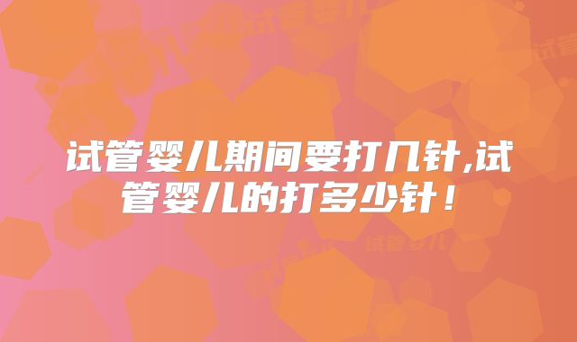 试管婴儿期间要打几针,试管婴儿的打多少针!