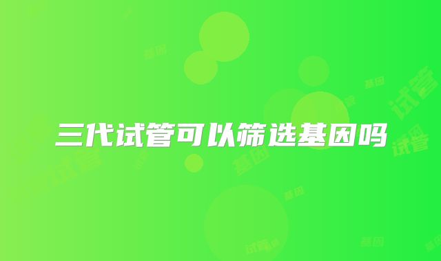 三代试管可以筛选基因吗