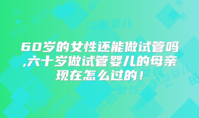 60岁的女性还能做试管吗,六十岁做试管婴儿的母亲现在怎么过的！
