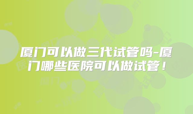 厦门可以做三代试管吗-厦门哪些医院可以做试管!