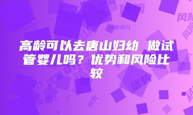高龄可以去唐山妇幼 做试管婴儿吗？优势和风险比较