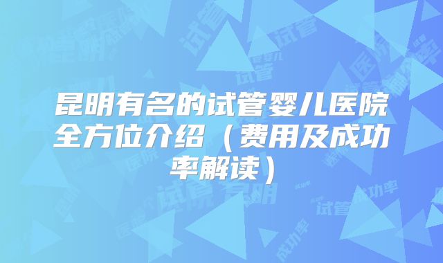 昆明有名的试管婴儿医院全方位介绍（费用及成功率解读）