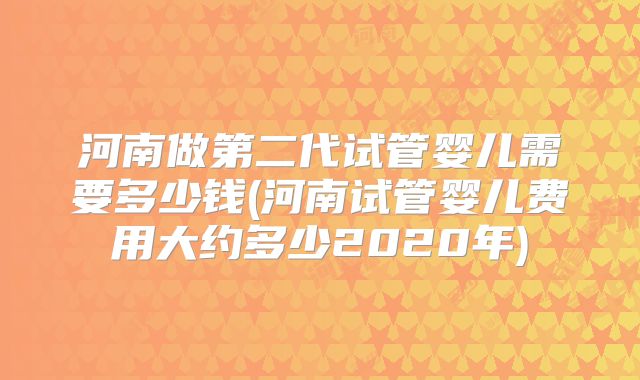 河南做第二代试管婴儿需要多少钱(河南试管婴儿费用大约多少2020年)