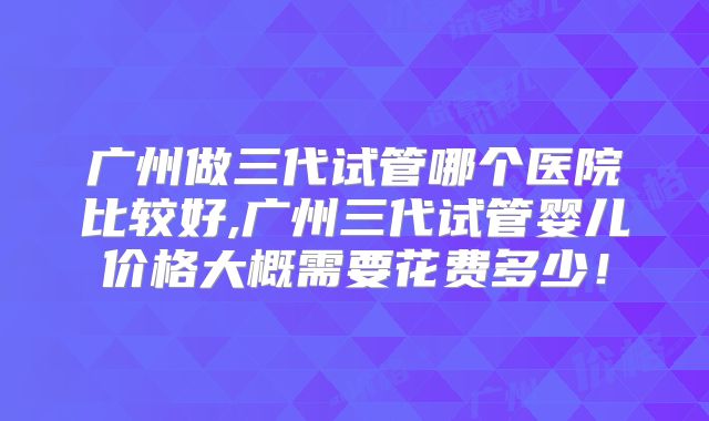广州做三代试管哪个医院比较好,广州三代试管婴儿价格大概需要花费多少!