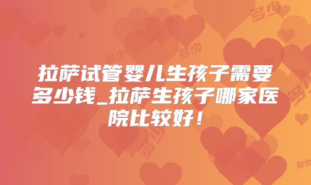 拉萨试管婴儿生孩子需要多少钱_拉萨生孩子哪家医院比较好！