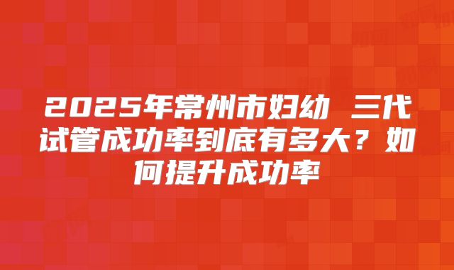 2025年常州市妇幼 三代试管成功率到底有多大？如何提升成功率