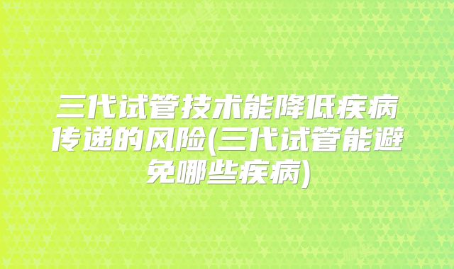 三代试管技术能降低疾病传递的风险(三代试管能避免哪些疾病)