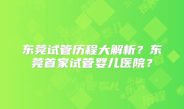 东莞试管历程大解析？东莞首家试管婴儿医院？