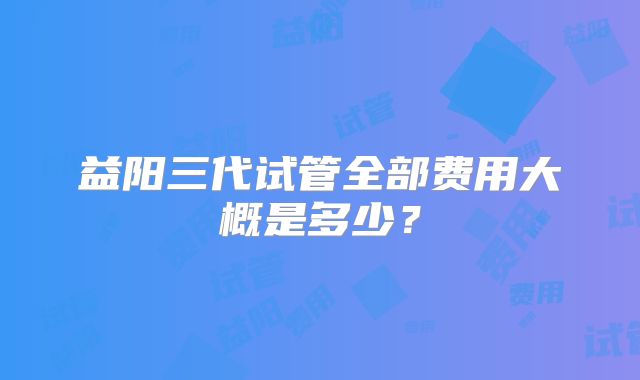 益阳三代试管全部费用大概是多少？
