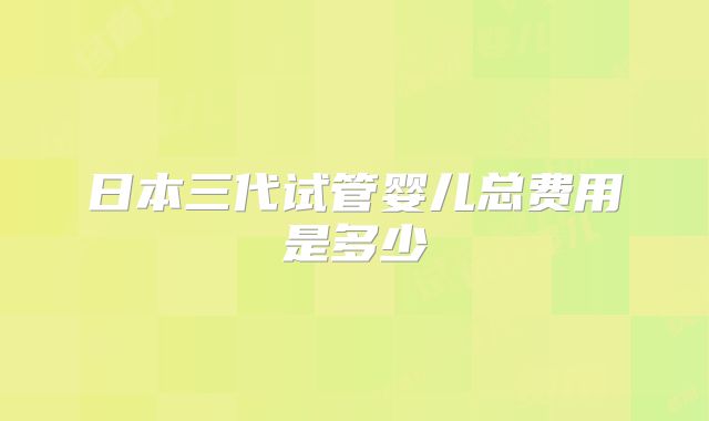 日本三代试管婴儿总费用是多少