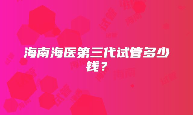 海南海医第三代试管多少钱?