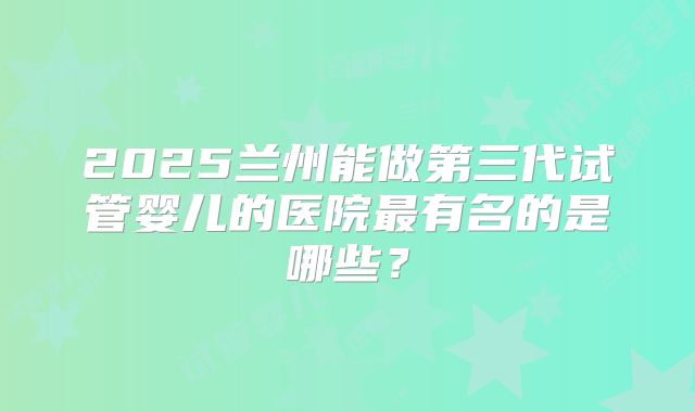 2025兰州能做第三代试管婴儿的医院最有名的是哪些？