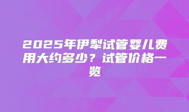 2025年伊犁试管婴儿费用大约多少？试管价格一览