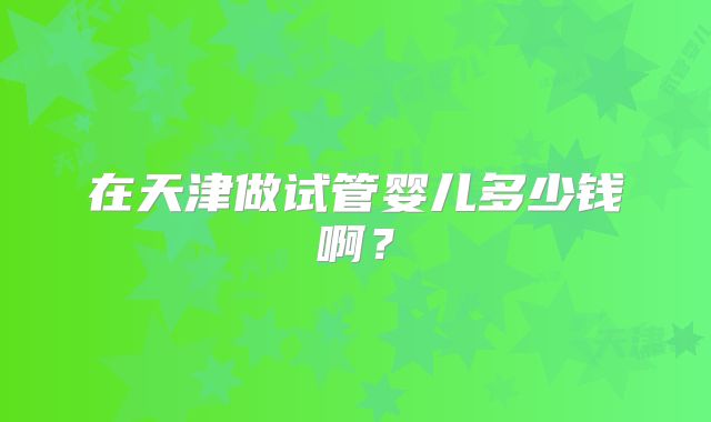 在天津做试管婴儿多少钱啊?