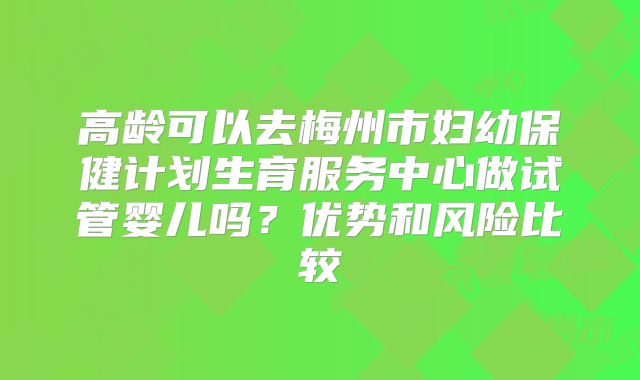 高龄可以去梅州市妇幼保健计划生育服务中心做试管婴儿吗?优势和风险比较