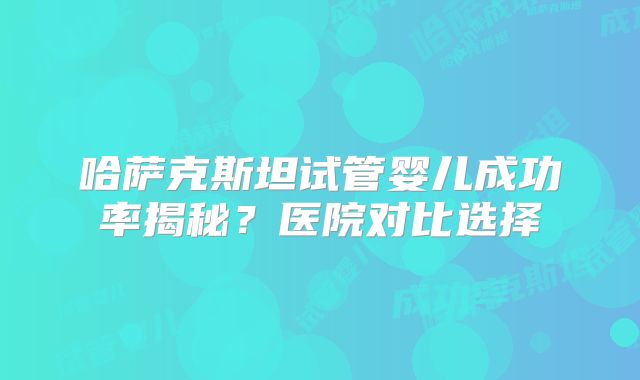 哈萨克斯坦试管婴儿成功率揭秘？医院对比选择