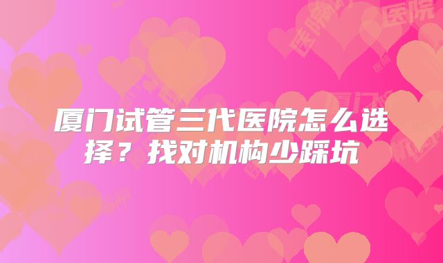 厦门试管三代医院怎么选择?找对机构少踩坑