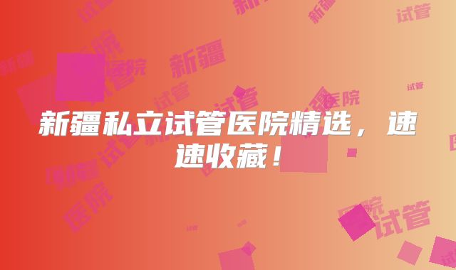 新疆私立试管医院精选，速速收藏！