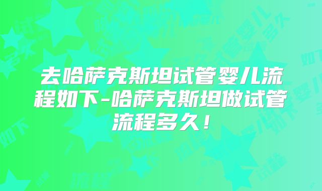 去哈萨克斯坦试管婴儿流程如下-哈萨克斯坦做试管流程多久！