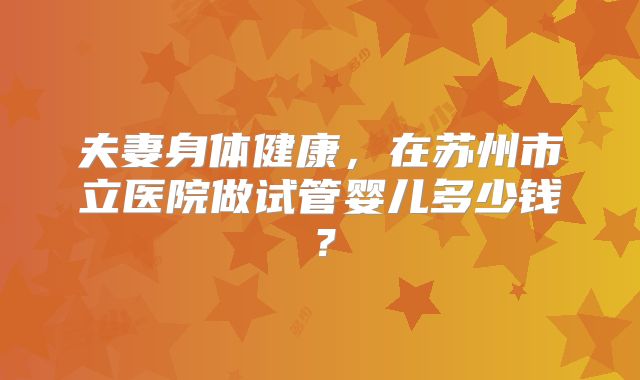 夫妻身体健康,在苏州市立医院做试管婴儿多少钱?