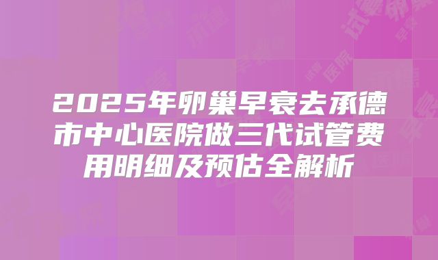 2025年卵巢早衰去承德市中心医院做三代试管费用明细及预估全解析