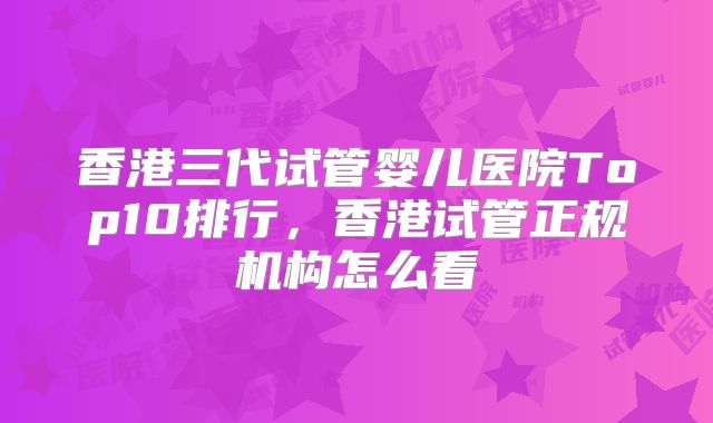 香港三代试管婴儿医院Top10排行,香港试管正规机构怎么看