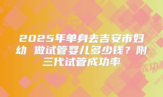 2025年单身去吉安市妇幼 做试管婴儿多少钱？附三代试管成功率