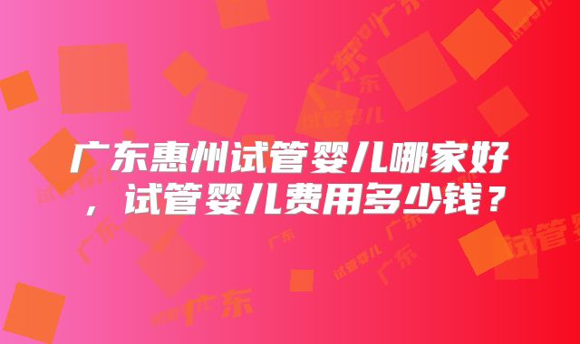 广东惠州试管婴儿哪家好,试管婴儿费用多少钱?