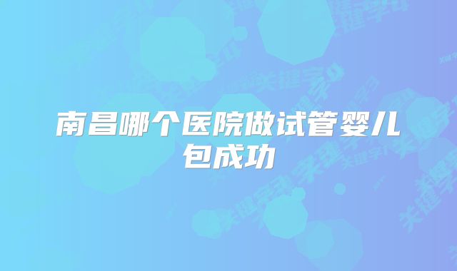 南昌哪个医院做试管婴儿包成功