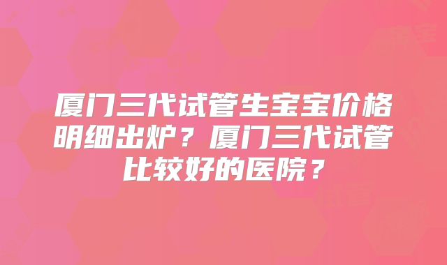 厦门三代试管生宝宝价格明细出炉？厦门三代试管比较好的医院？